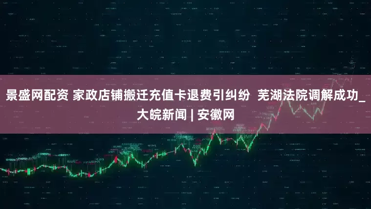 景盛网配资 家政店铺搬迁充值卡退费引纠纷  芜湖法院调解成功_大皖新闻 | 安徽网