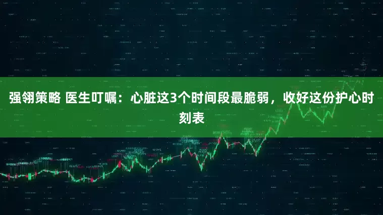 强翎策略 医生叮嘱：心脏这3个时间段最脆弱，收好这份护心时刻表