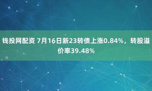 钱投网配资 7月16日新23转债上涨0.84%，转股溢价率39.48%