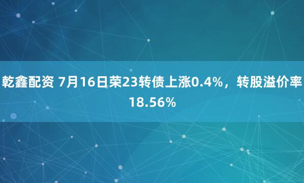 乾鑫配资 7月16日荣23转债上涨0.4%，转股溢价率18.56%