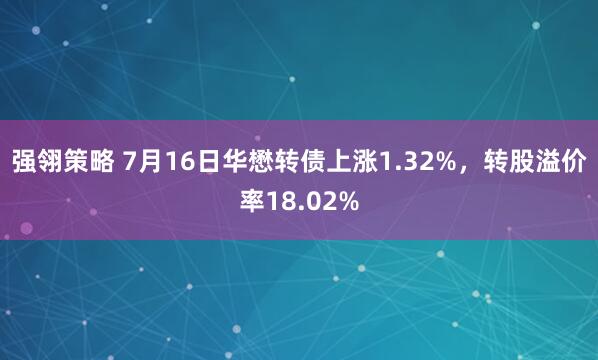 强翎策略 7月16日华懋转债上涨1.32%，转股溢价率18.02%