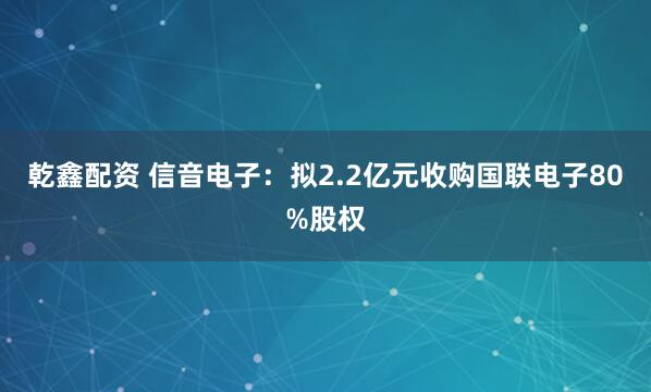 乾鑫配资 信音电子：拟2.2亿元收购国联电子80%股权