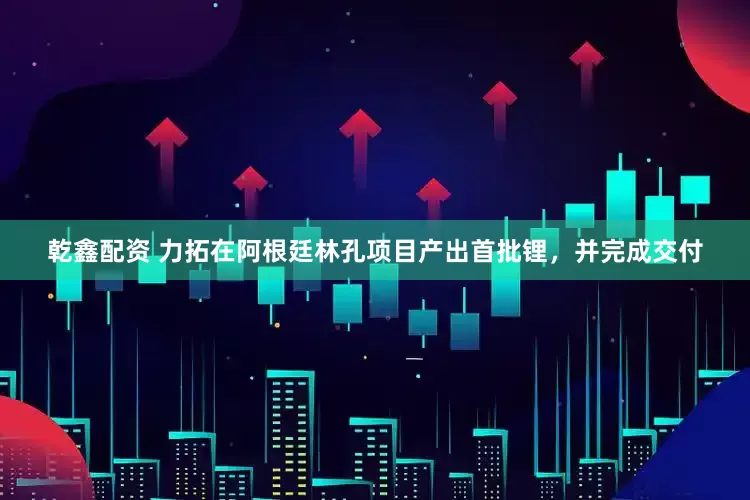 乾鑫配资 力拓在阿根廷林孔项目产出首批锂，并完成交付