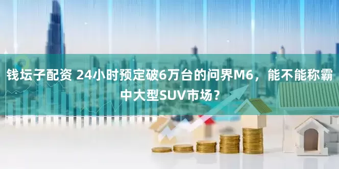 钱坛子配资 24小时预定破6万台的问界M6，能不能称霸中大型SUV市场？