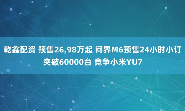 乾鑫配资 预售26.98万起 问界M6预售24小时小订突破60000台 竞争小米YU7