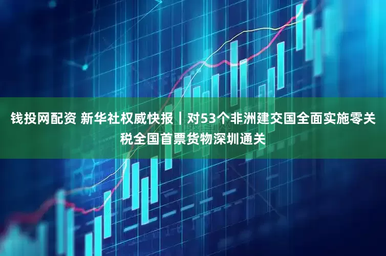 钱投网配资 新华社权威快报｜对53个非洲建交国全面实施零关税全国首票货物深圳通关
